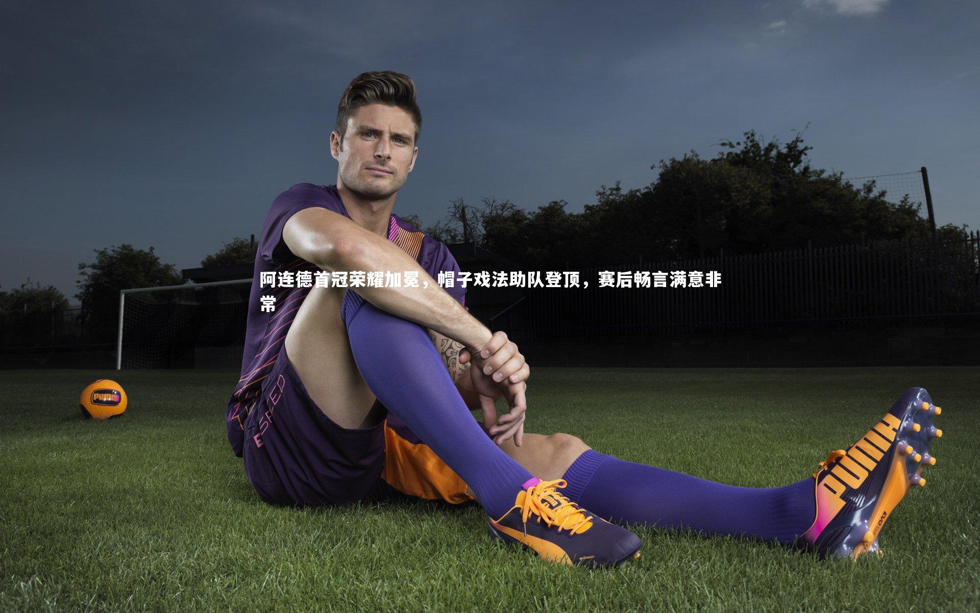阿连德首冠荣耀加冕，帽子戏法助队登顶，赛后畅言满意非常