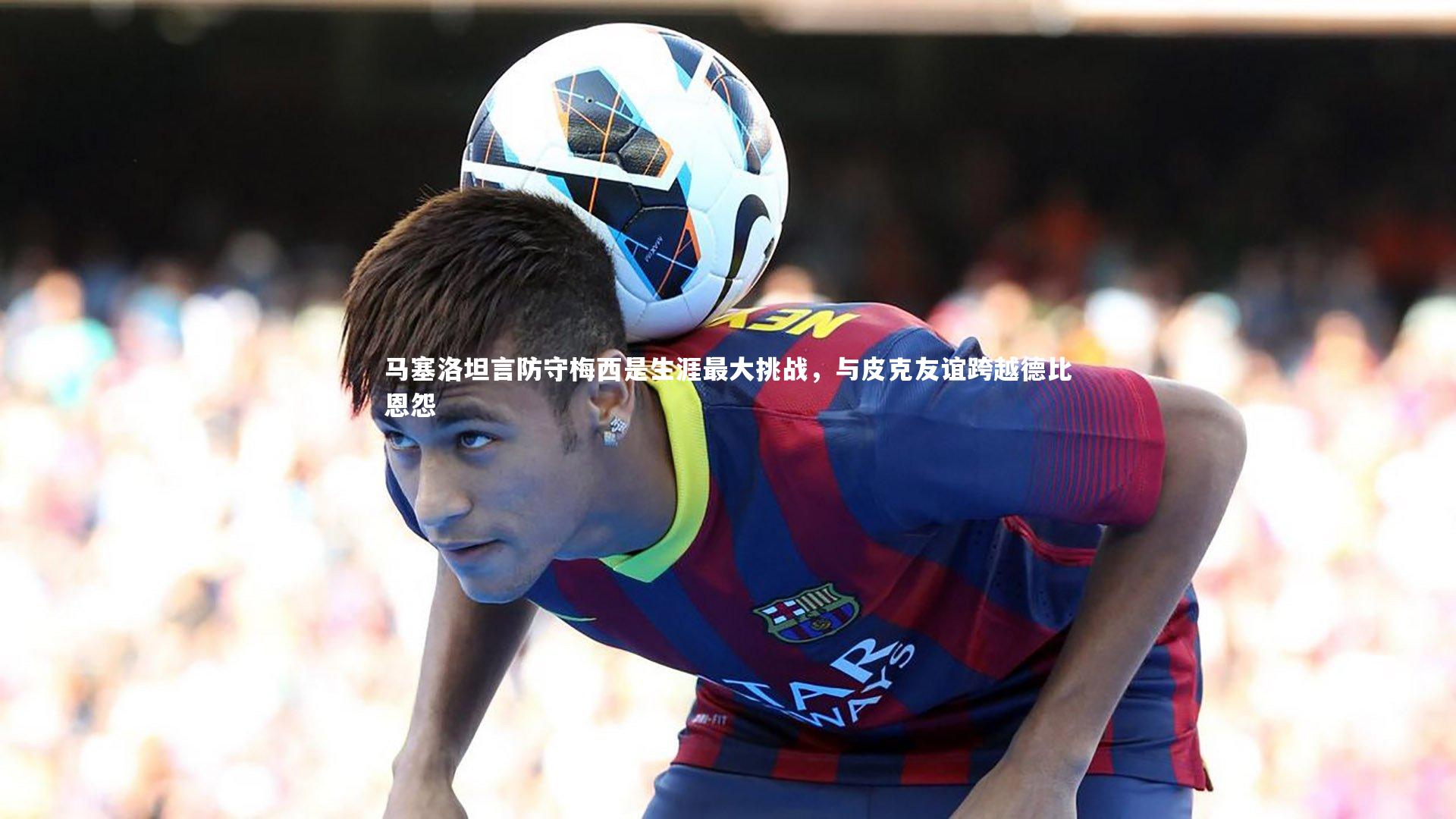 马塞洛坦言防守梅西是生涯最大挑战,与皮克友谊跨越德比恩怨