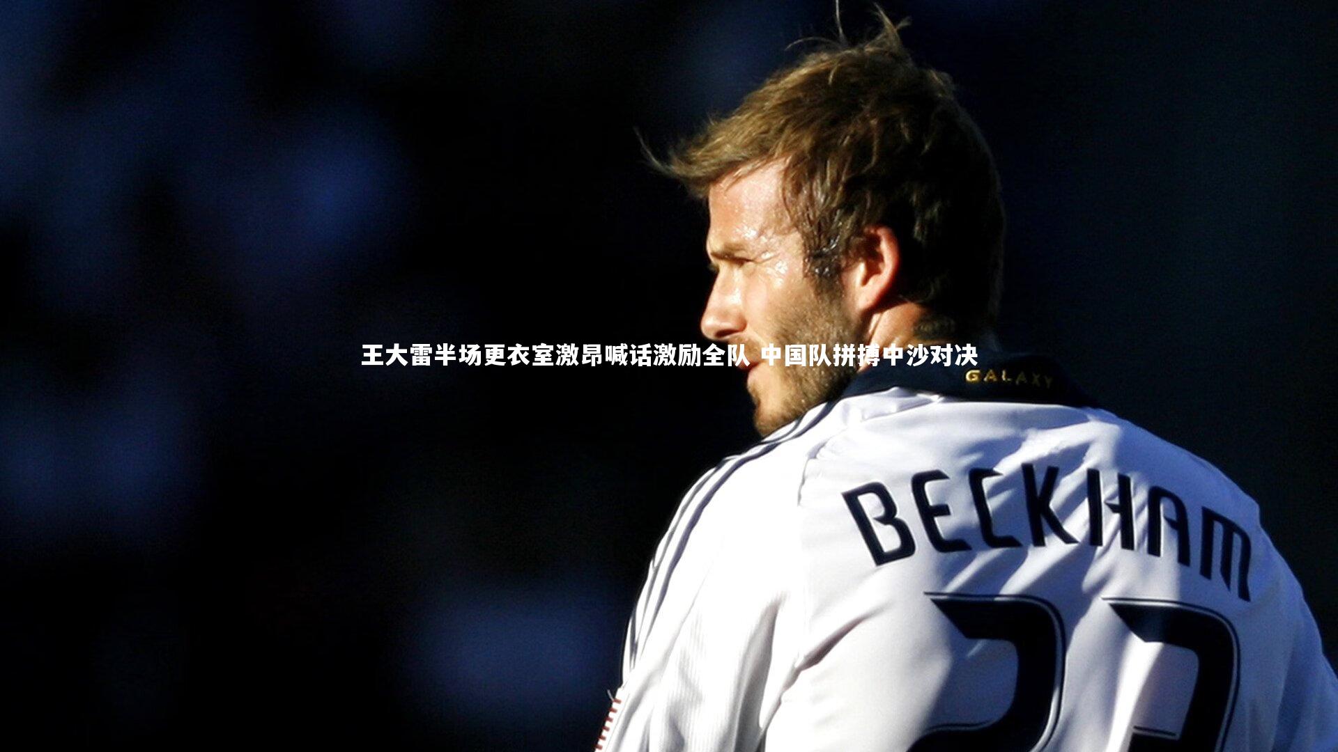 王大雷半场更衣室激昂喊话激励全队 中国队拼搏中沙对决